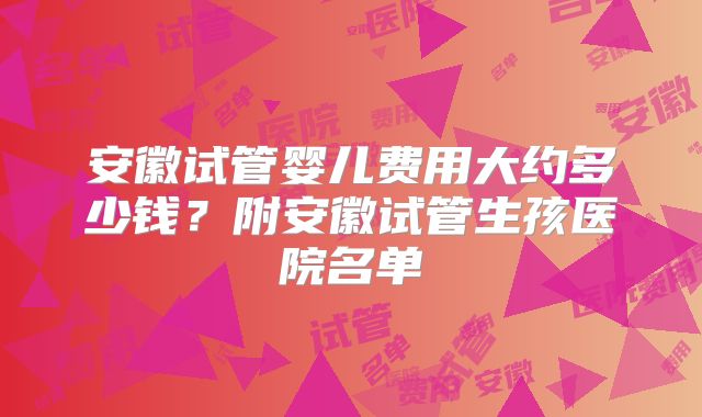 安徽试管婴儿费用大约多少钱？附安徽试管生孩医院名单