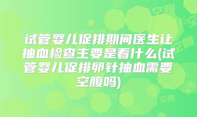 试管婴儿促排期间医生让抽血检查主要是看什么(试管婴儿促排卵针抽血需要空腹吗)