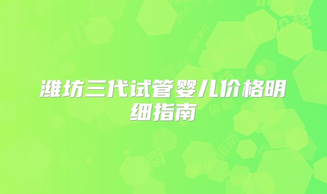 潍坊三代试管婴儿价格明细指南