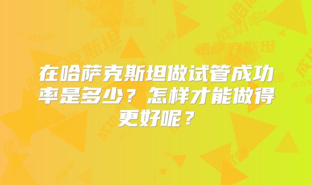 在哈萨克斯坦做试管成功率是多少?怎样才能做得更好呢?