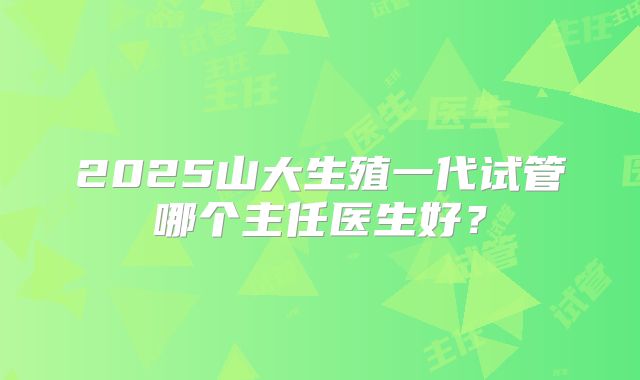 2025山大生殖一代试管哪个主任医生好?