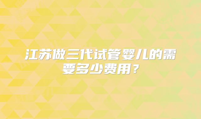 江苏做三代试管婴儿的需要多少费用?