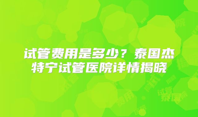 试管费用是多少？泰国杰特宁试管医院详情揭晓