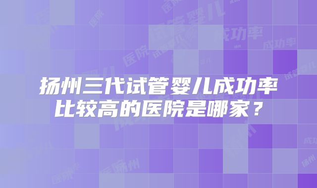 扬州三代试管婴儿成功率比较高的医院是哪家？