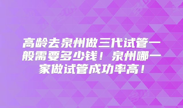 高龄去泉州做三代试管一般需要多少钱！泉州哪一家做试管成功率高！