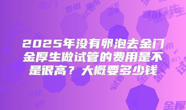2025年没有卵泡去金门金厚生做试管的费用是不是很高?大概要多少钱