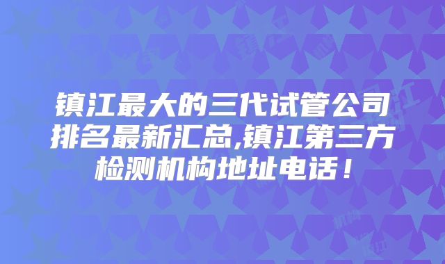 镇江最大的三代试管公司排名最新汇总,镇江第三方检测机构地址电话！