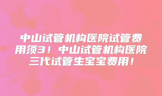 中山试管机构医院试管费用须3！中山试管机构医院三代试管生宝宝费用！
