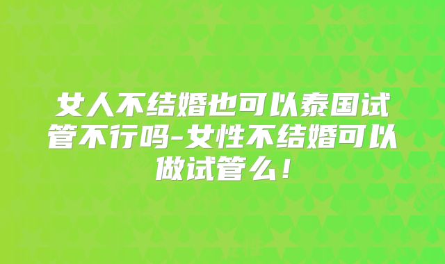女人不结婚也可以泰国试管不行吗-女性不结婚可以做试管么!