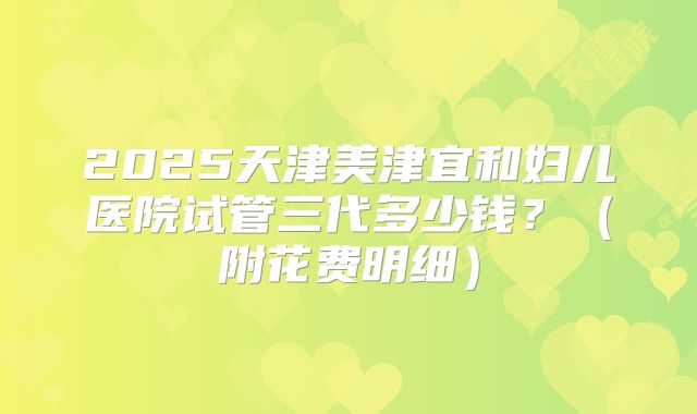 2025天津美津宜和妇儿医院试管三代多少钱?(附花费明细)