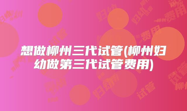 想做柳州三代试管(柳州妇幼做第三代试管费用)