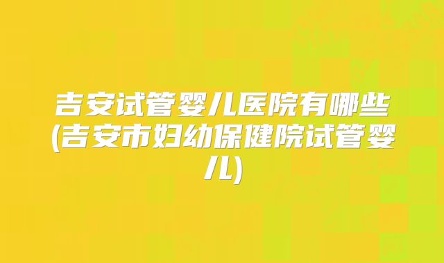 吉安试管婴儿医院有哪些(吉安市妇幼保健院试管婴儿)