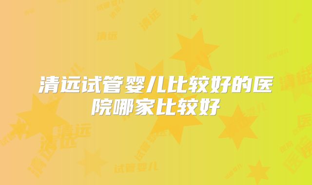 清远试管婴儿比较好的医院哪家比较好