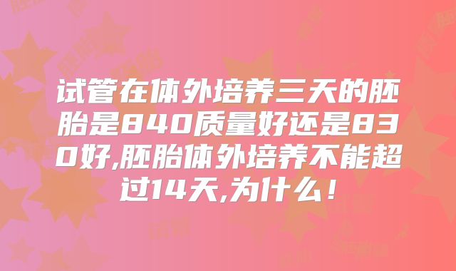 试管在体外培养三天的胚胎是840质量好还是830好,胚胎体外培养不能超过14天,为什么!