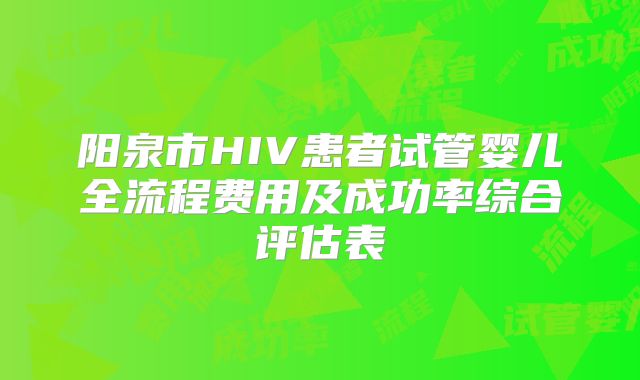 阳泉市HIV患者试管婴儿全流程费用及成功率综合评估表