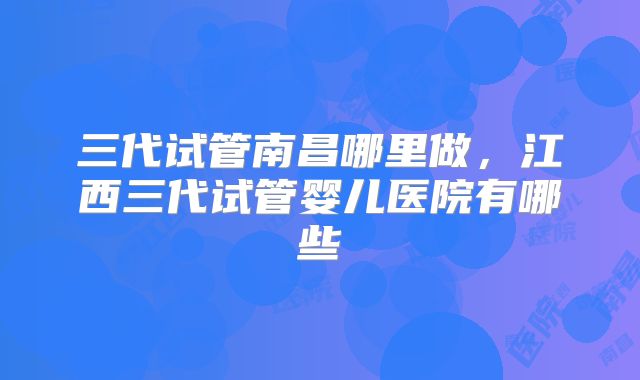 三代试管南昌哪里做，江西三代试管婴儿医院有哪些