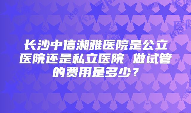 长沙中信湘雅医院是公立医院还是私立医院 做试管的费用是多少？