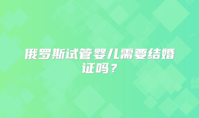 俄罗斯试管婴儿需要结婚证吗？