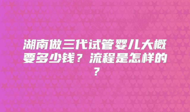 湖南做三代试管婴儿大概要多少钱？流程是怎样的？