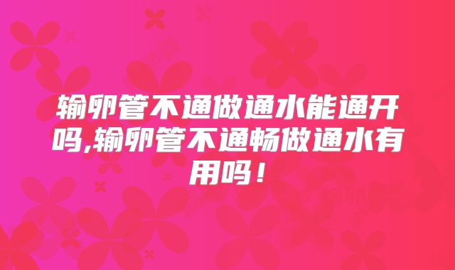 输卵管不通做通水能通开吗,输卵管不通畅做通水有用吗!