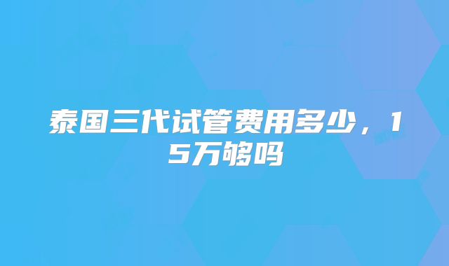 泰国三代试管费用多少，15万够吗