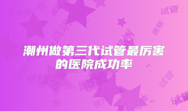 潮州做第三代试管最厉害的医院成功率