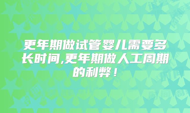 更年期做试管婴儿需要多长时间,更年期做人工周期的利弊！