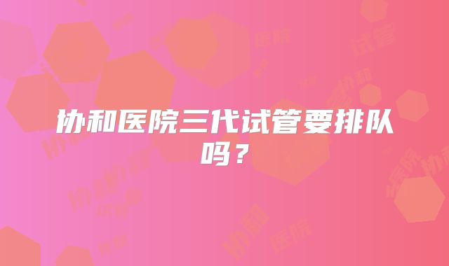 协和医院三代试管要排队吗？