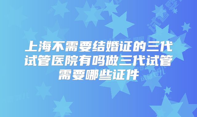 上海不需要结婚证的三代试管医院有吗做三代试管需要哪些证件