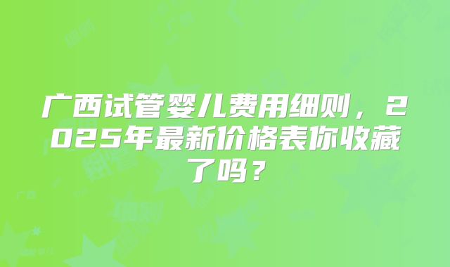 广西试管婴儿费用细则，2025年最新价格表你收藏了吗？