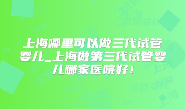 上海哪里可以做三代试管婴儿_上海做第三代试管婴儿哪家医院好!