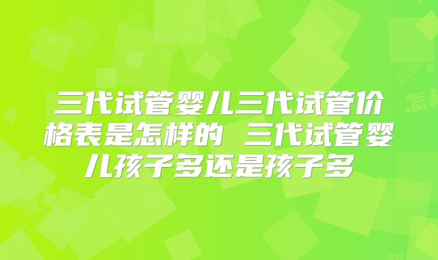 三代试管婴儿三代试管价格表是怎样的 三代试管婴儿孩子多还是孩子多