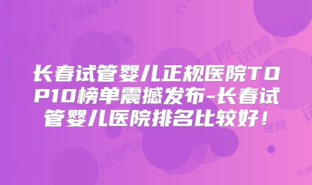 长春试管婴儿正规医院TOP10榜单震撼发布-长春试管婴儿医院排名比较好!