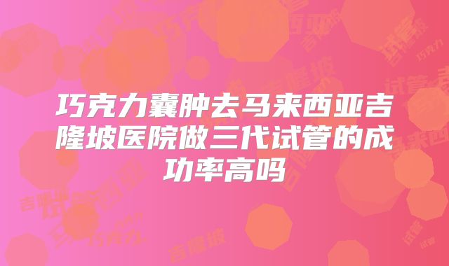 巧克力囊肿去马来西亚吉隆坡医院做三代试管的成功率高吗
