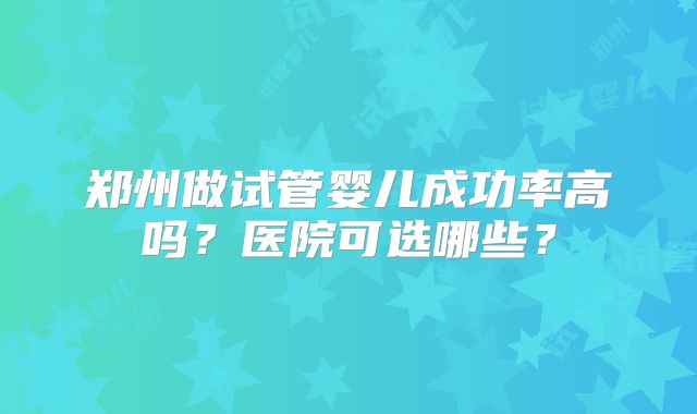 郑州做试管婴儿成功率高吗?医院可选哪些?