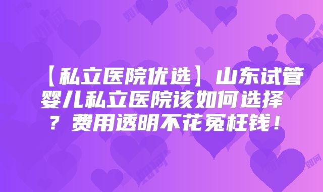 【私立医院优选】山东试管婴儿私立医院该如何选择？费用透明不花冤枉钱！