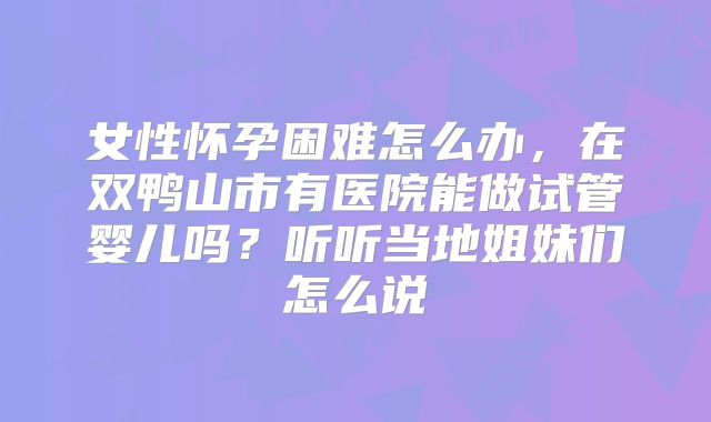 女性怀孕困难怎么办,在双鸭山市有医院能做试管婴儿吗?听听当地姐妹们怎么说