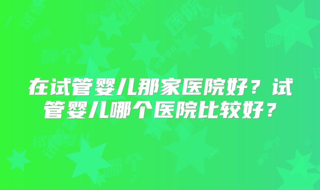 在试管婴儿那家医院好?试管婴儿哪个医院比较好?