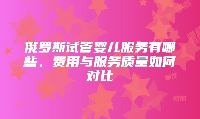 俄罗斯试管婴儿服务有哪些,费用与服务质量如何对比