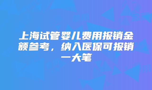 上海试管婴儿费用报销金额参考,纳入医保可报销一大笔