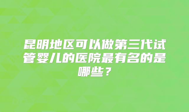 昆明地区可以做第三代试管婴儿的医院最有名的是哪些?