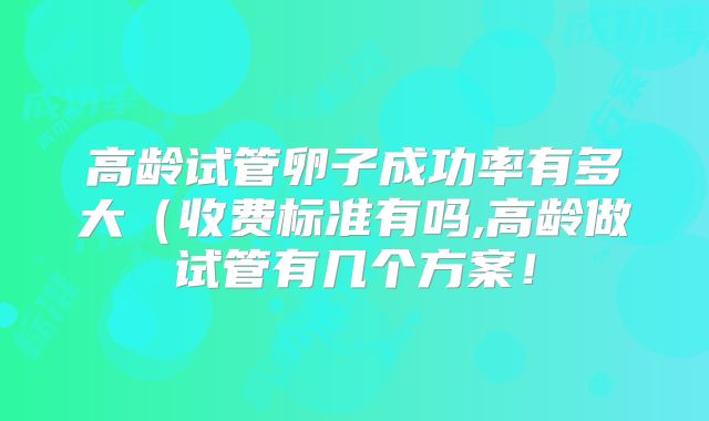 高龄试管卵子成功率有多大(收费标准有吗,高龄做试管有几个方案!