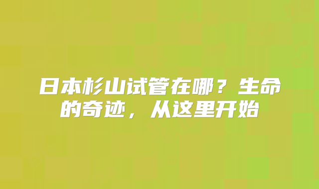 日本杉山试管在哪?生命的奇迹,从这里开始