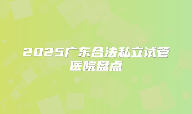 2025广东合法私立试管医院盘点