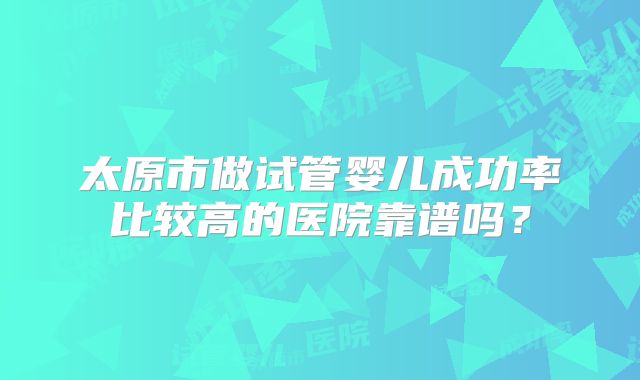 太原市做试管婴儿成功率比较高的医院靠谱吗？