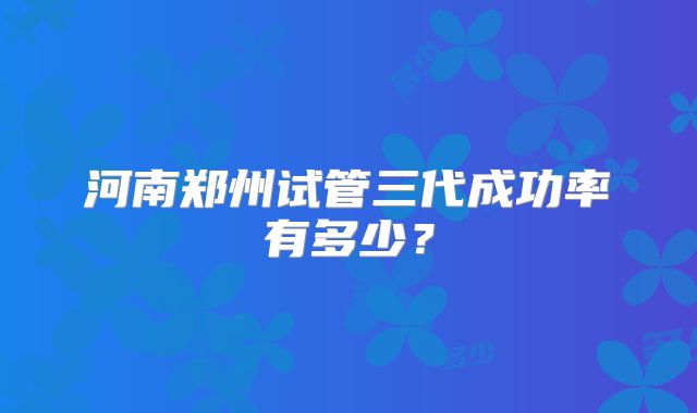 河南郑州试管三代成功率有多少?