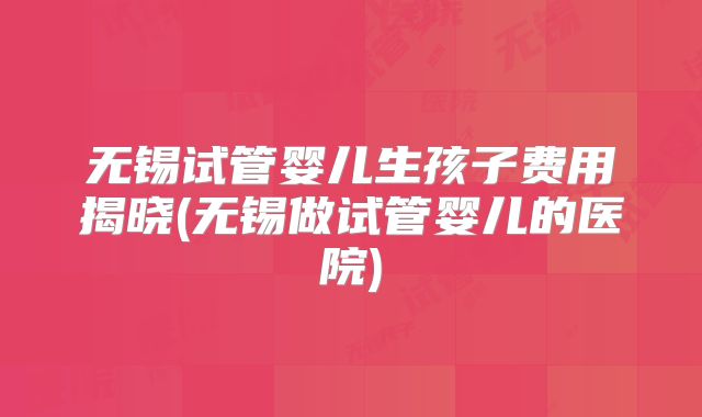 无锡试管婴儿生孩子费用揭晓(无锡做试管婴儿的医院)