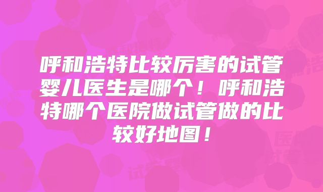 呼和浩特比较厉害的试管婴儿医生是哪个!呼和浩特哪个医院做试管做的比较好地图!
