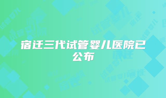 宿迁三代试管婴儿医院已公布