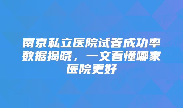 南京私立医院试管成功率数据揭晓,一文看懂哪家医院更好
